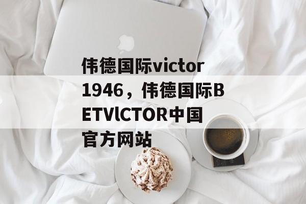 伟德国际victor1946，伟德国际BETVlCTOR中国官方网站