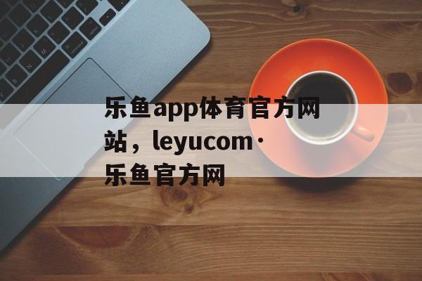 乐鱼app体育官方网站，leyucom·乐鱼官方网