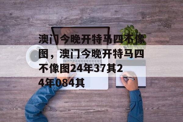 澳门今晚开特马四不像图，澳门今晚开特马四不像图24年37其24年084其